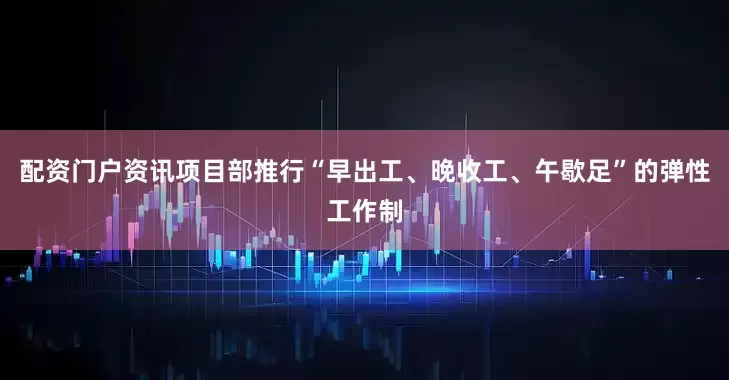 配资门户资讯项目部推行“早出工、晚收工、午歇足”的弹性工作制