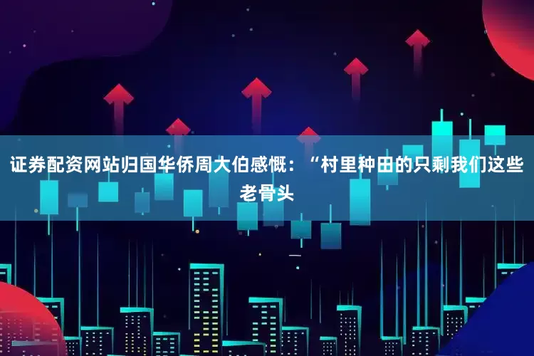 证券配资网站归国华侨周大伯感慨：“村里种田的只剩我们这些老骨头