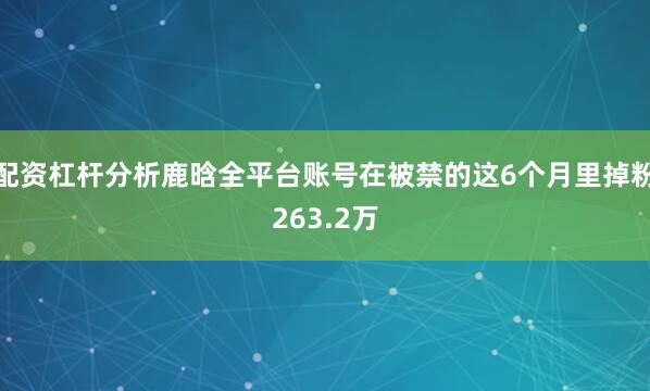 配资杠杆分析鹿晗全平台账号在被禁的这6个月里掉粉263.2万