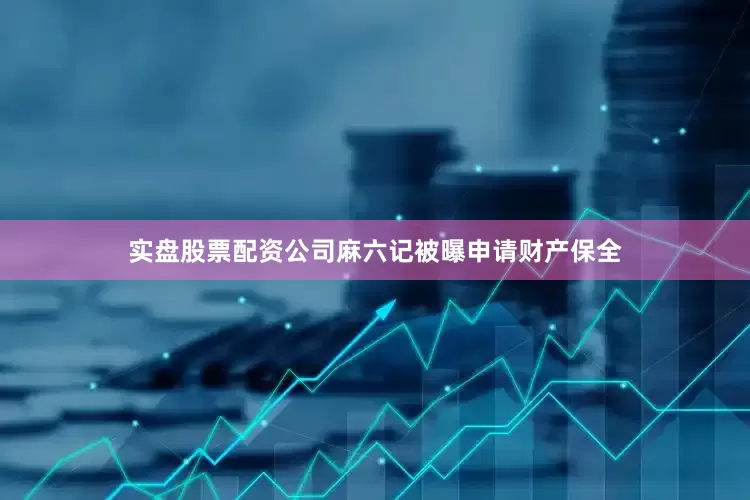 实盘股票配资公司麻六记被曝申请财产保全