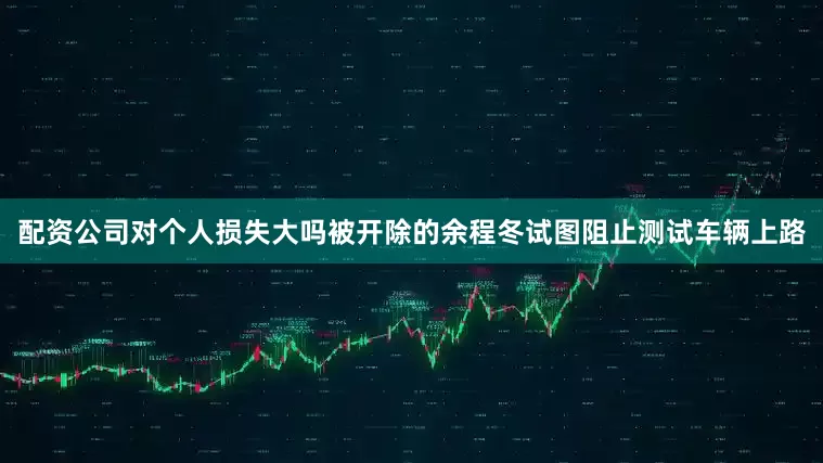 配资公司对个人损失大吗被开除的余程冬试图阻止测试车辆上路