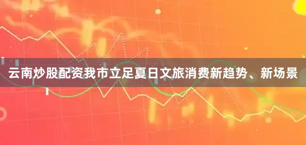 云南炒股配资我市立足夏日文旅消费新趋势、新场景
