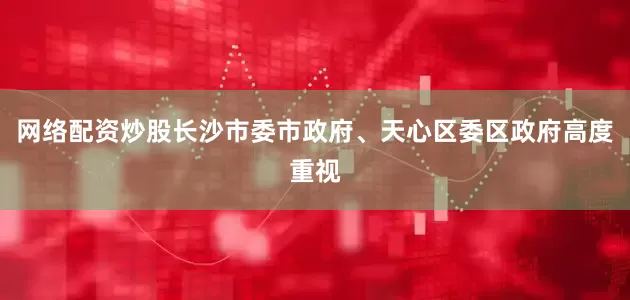 网络配资炒股长沙市委市政府、天心区委区政府高度重视