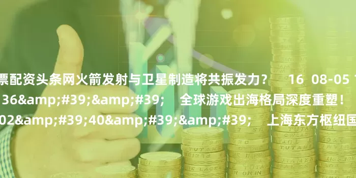股票配资头条网火箭发射与卫星制造将共振发力？    16  08-05 16:23     16&#39;36&#39;&#39;    全球游戏出海格局深度重塑！    0  08-04 12:03     02&#39;40&#39;&#39;    上海东方枢纽国际商务合作区管理办法今起实施    0  08-01 18:33     一财最热    点击关闭